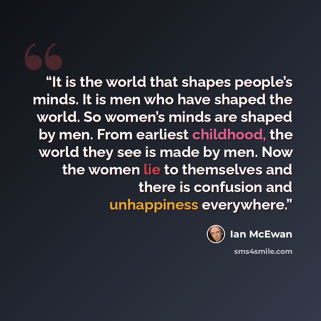 “It is the world that shapes people’s minds. It is men who have shaped the world. So women’s minds are shaped by men. From earliest childhood, the world they see is made by men. Now the women lie to themselves and there is confusion and unhappiness everywhere.” quote by Ian McEwan