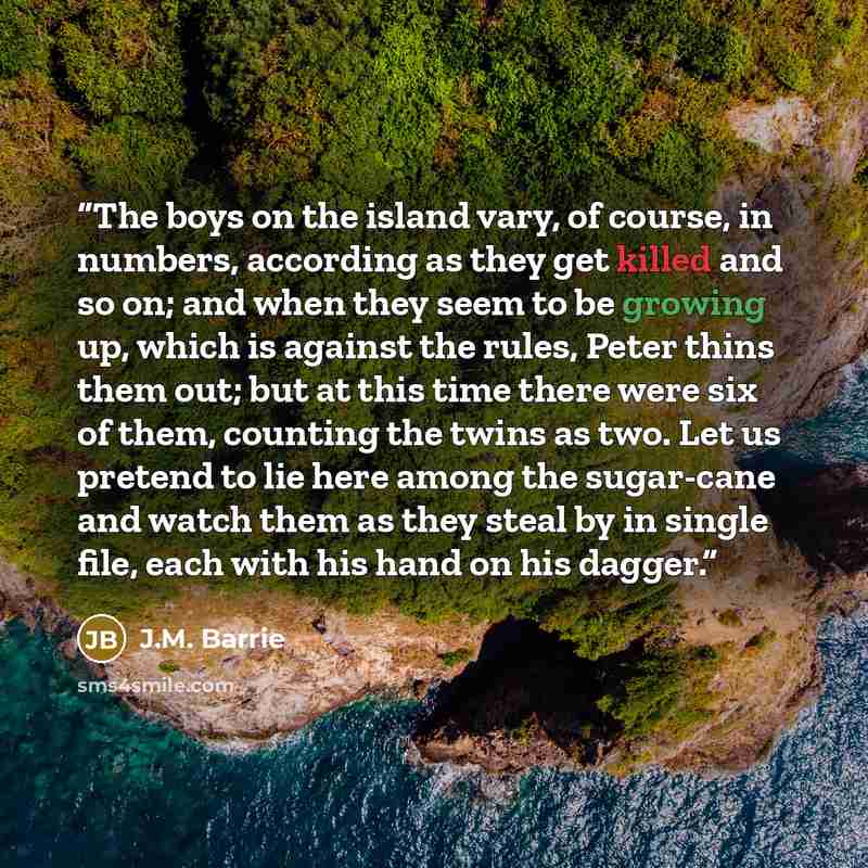 “The boys on the island vary, of course, in numbers, according as they get killed and so on; and when they seem to be growing up, which is against the rules, Peter thins them out; but at this time there were six of them, counting the twins as two. Let us pretend to lie here among the sugar-cane and…” quote by J.M. Barrie