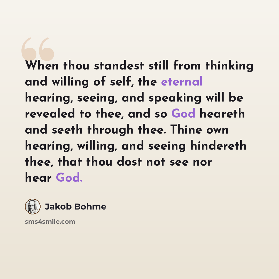 “When thou standest still from thinking and willing of self, the eternal hearing, seeing, and speaking will be revealed to thee, and so God heareth and seeth through thee. Thine own hearing, willing, and seeing hindereth thee, that thou dost not see nor hear God.” quote by Jakob Bohme