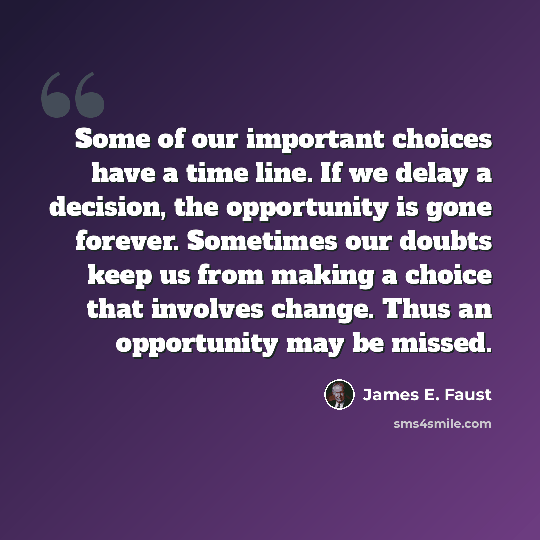 “Some of our important choices have a time line. If we delay a decision, the opportunity is gone forever. Sometimes our doubts keep us from making a choice that involves change. Thus an opportunity may be missed.” quote by James E. Faust