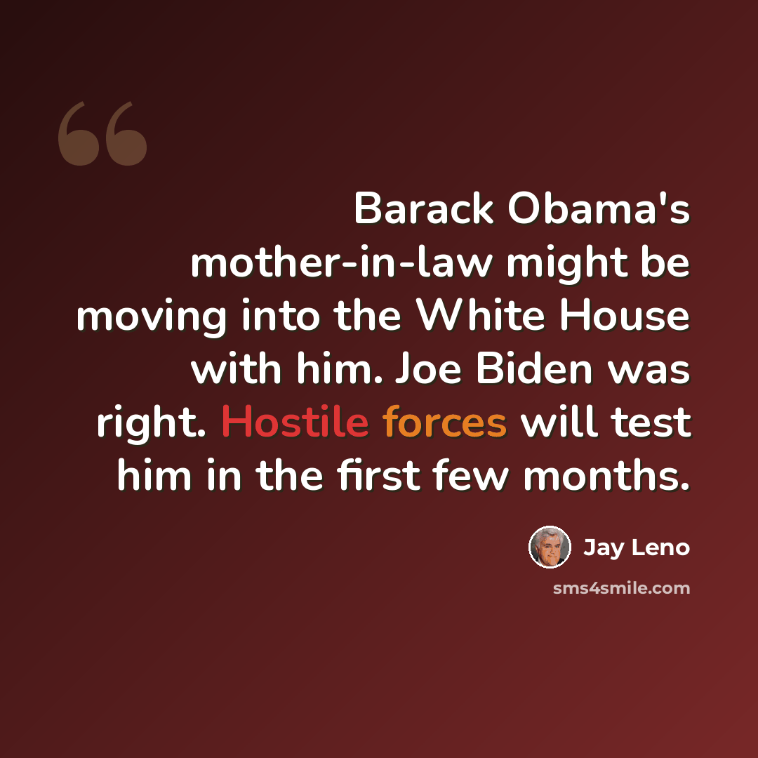 “Barack Obama's mother-in-law might be moving into the White House with him. Joe Biden was right. Hostile forces will test him in the first few months.” quote by Jay Leno