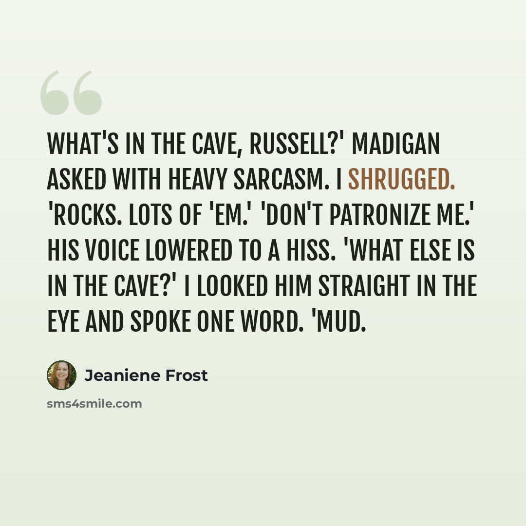 “What's in the cave, Russell?' Madigan asked with heavy sarcasm. I shrugged. 'Rocks. Lots of 'em.' 'Don't patronize me.' His voice lowered to a hiss. 'What else is in the cave?' I looked him straight in the eye and spoke one word. 'Mud.” quote by Jeaniene Frost