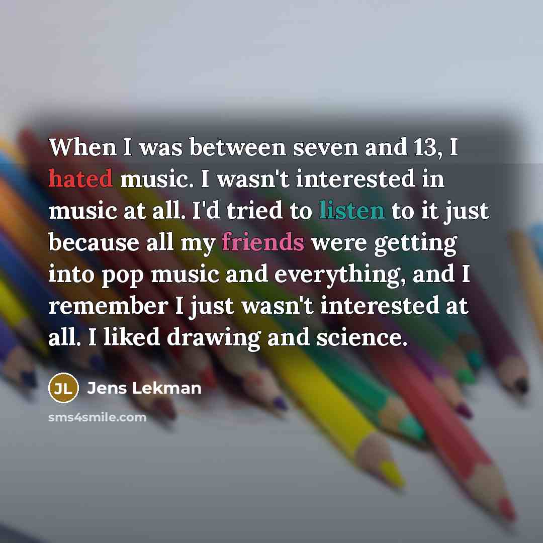 “When I was between seven and 13, I hated music. I wasn't interested in music at all. I'd tried to listen to it just because all my friends were getting into pop music and everything, and I remember I just wasn't interested at all. I liked drawing and science.” quote by Jens Lekman