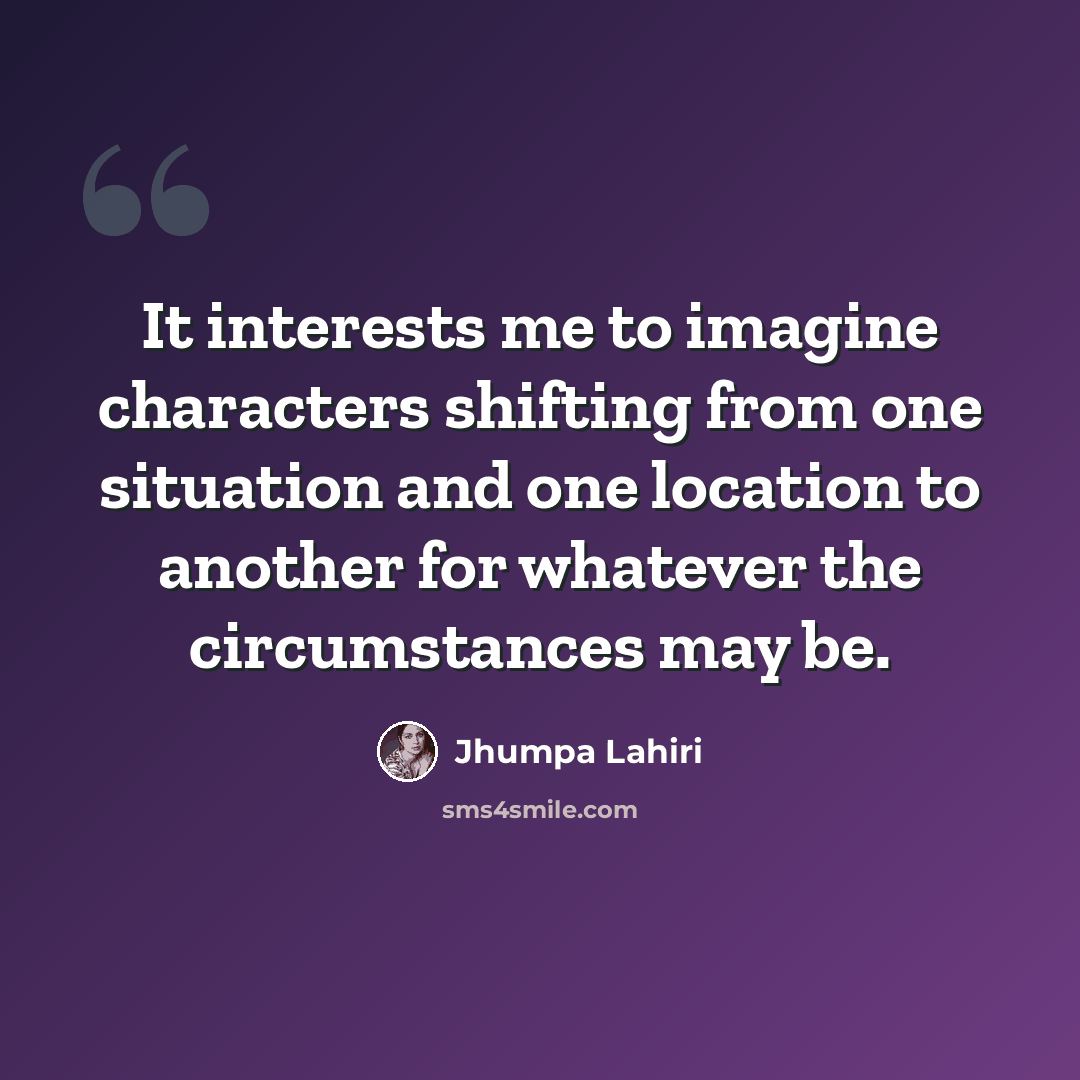 “It interests me to imagine characters shifting from one situation and one location to another for whatever the circumstances may be.” quote by Jhumpa Lahiri