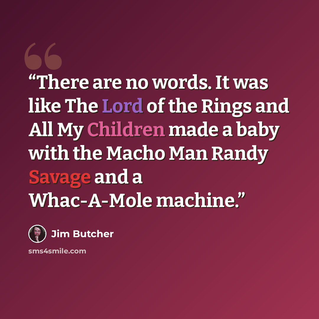 “There are no words. It was like The Lord of the Rings and All My Children made a baby with the Macho Man Randy Savage and a Whac-A-Mole machine.” quote by Jim Butcher