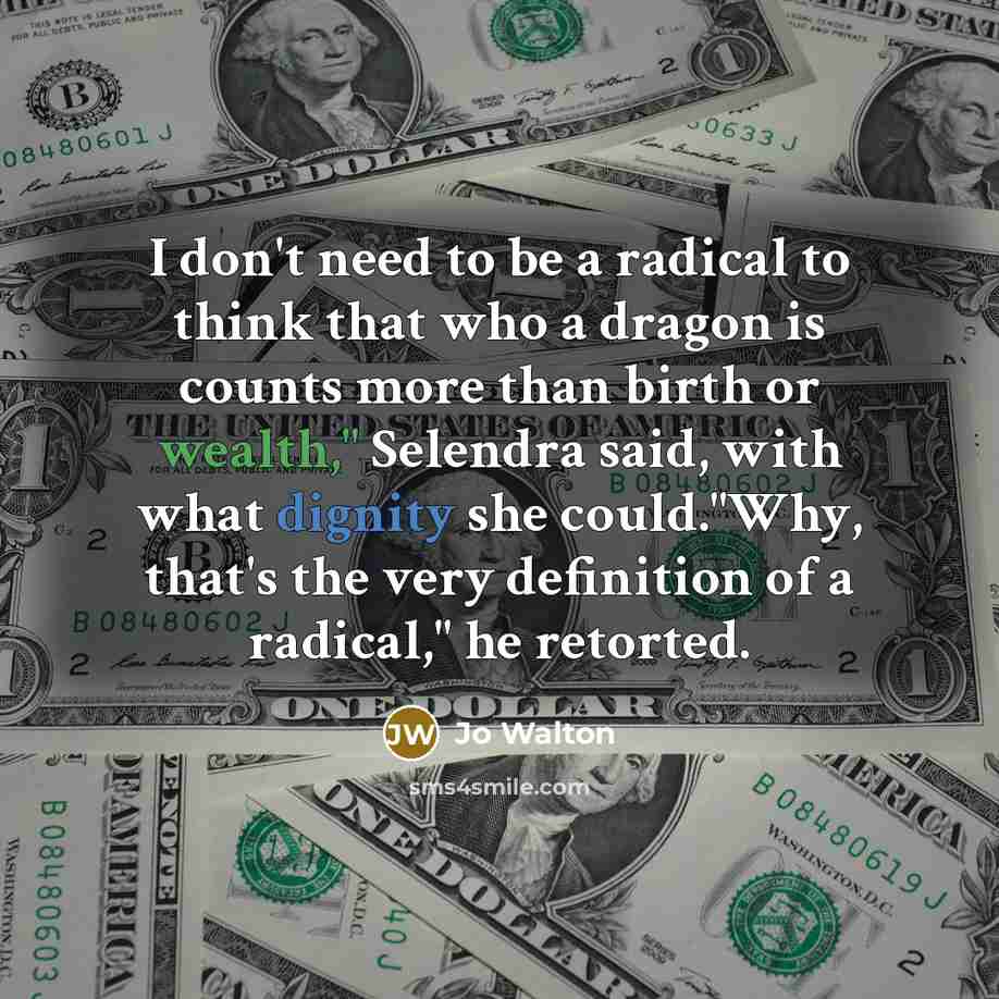 “I don't need to be a radical to think that who a dragon is counts more than birth or wealth," Selendra said, with what dignity she could."Why, that's the very definition of a radical," he retorted.” quote by Jo Walton