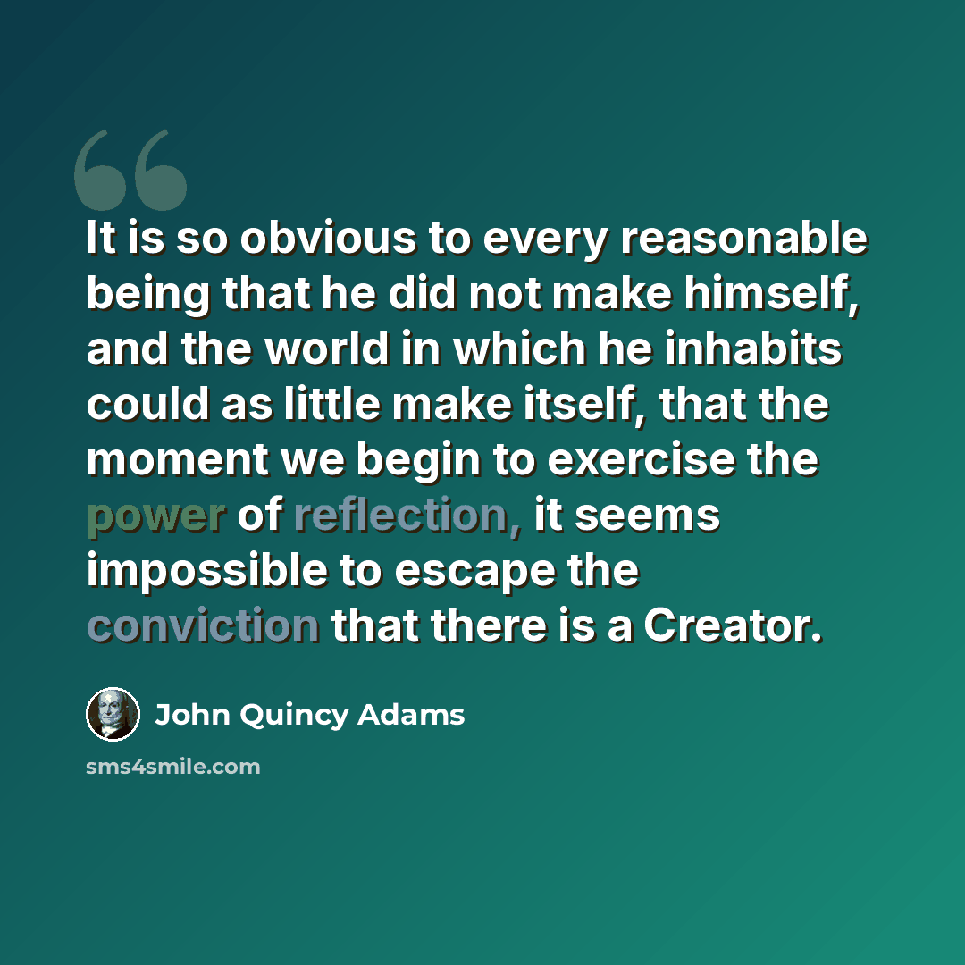 “It is so obvious to every reasonable being that he did not make himself, and the world in which he inhabits could as little make itself, that the moment we begin to exercise the power of reflection, it seems impossible to escape the conviction that there is a Creator.” quote by John Quincy Adams