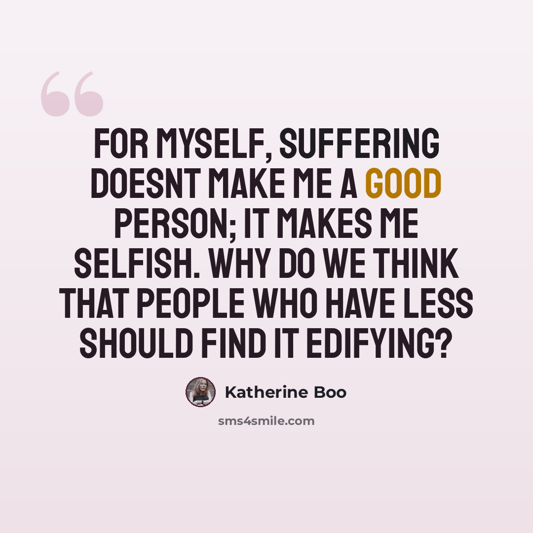 “For myself, suffering doesnt make me a good person; it makes me selfish. Why do we think that people who have less should find it edifying?” quote by Katherine Boo