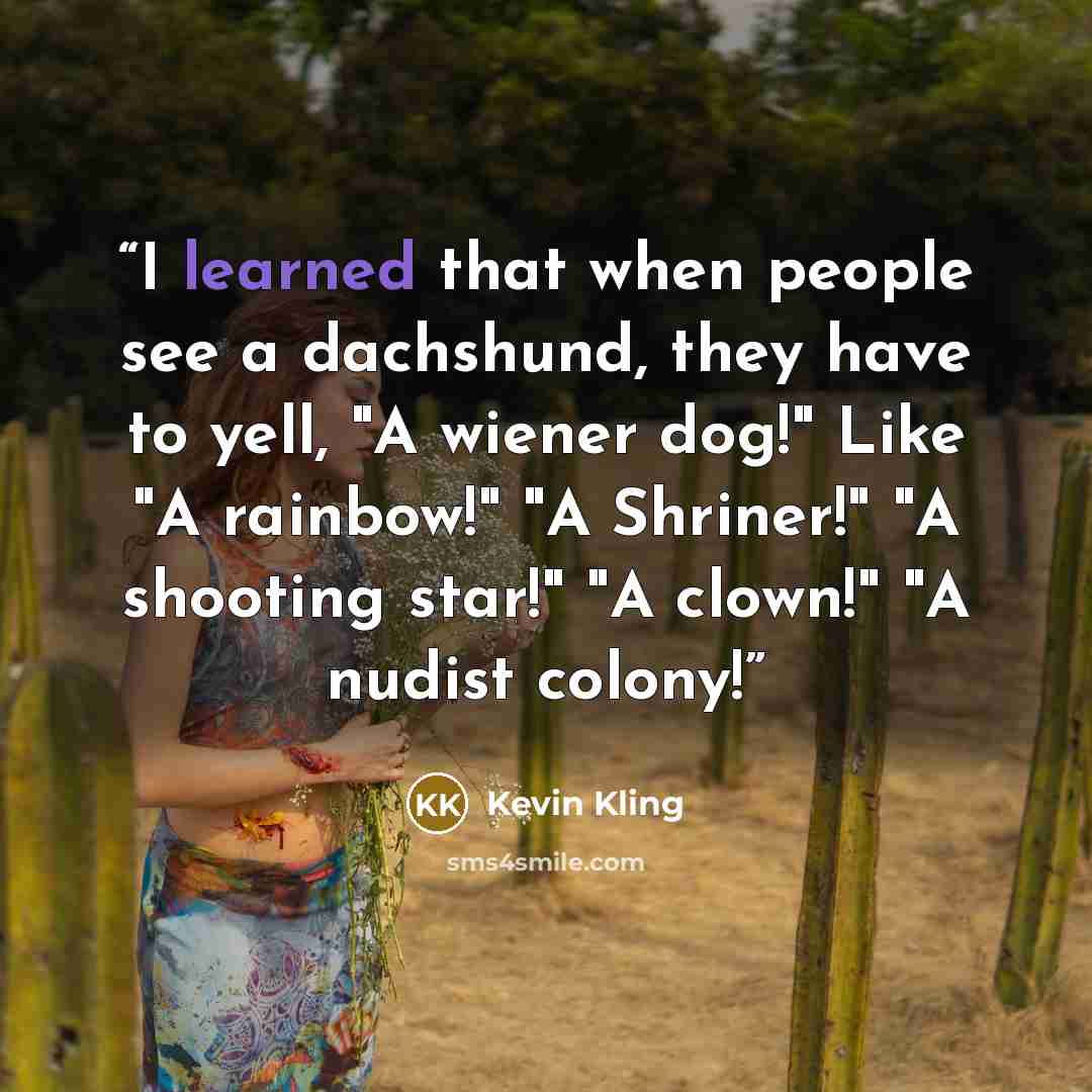 “I learned that when people see a dachshund, they have to yell, "A wiener dog!" Like "A rainbow!" "A Shriner!" "A shooting star!" "A clown!" "A nudist colony!” quote by Kevin Kling