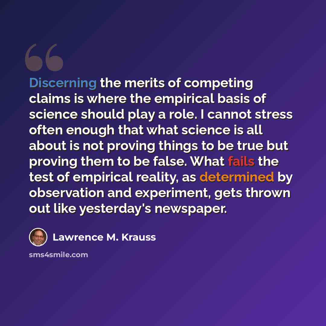 “Discerning the merits of competing claims is where the empirical basis of science should play a role. I cannot stress often enough that what science is all about is not proving things to be true but proving them to be false. What fails the test of empirical reality, as determined by observation…” quote by Lawrence M. Krauss
