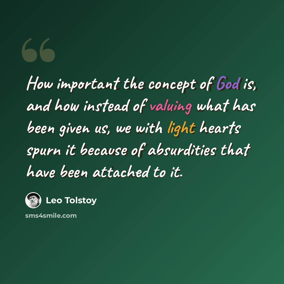 “How important the concept of God is, and how instead of valuing what has been given us, we with light hearts spurn it because of absurdities that have been attached to it.” quote by Leo Tolstoy