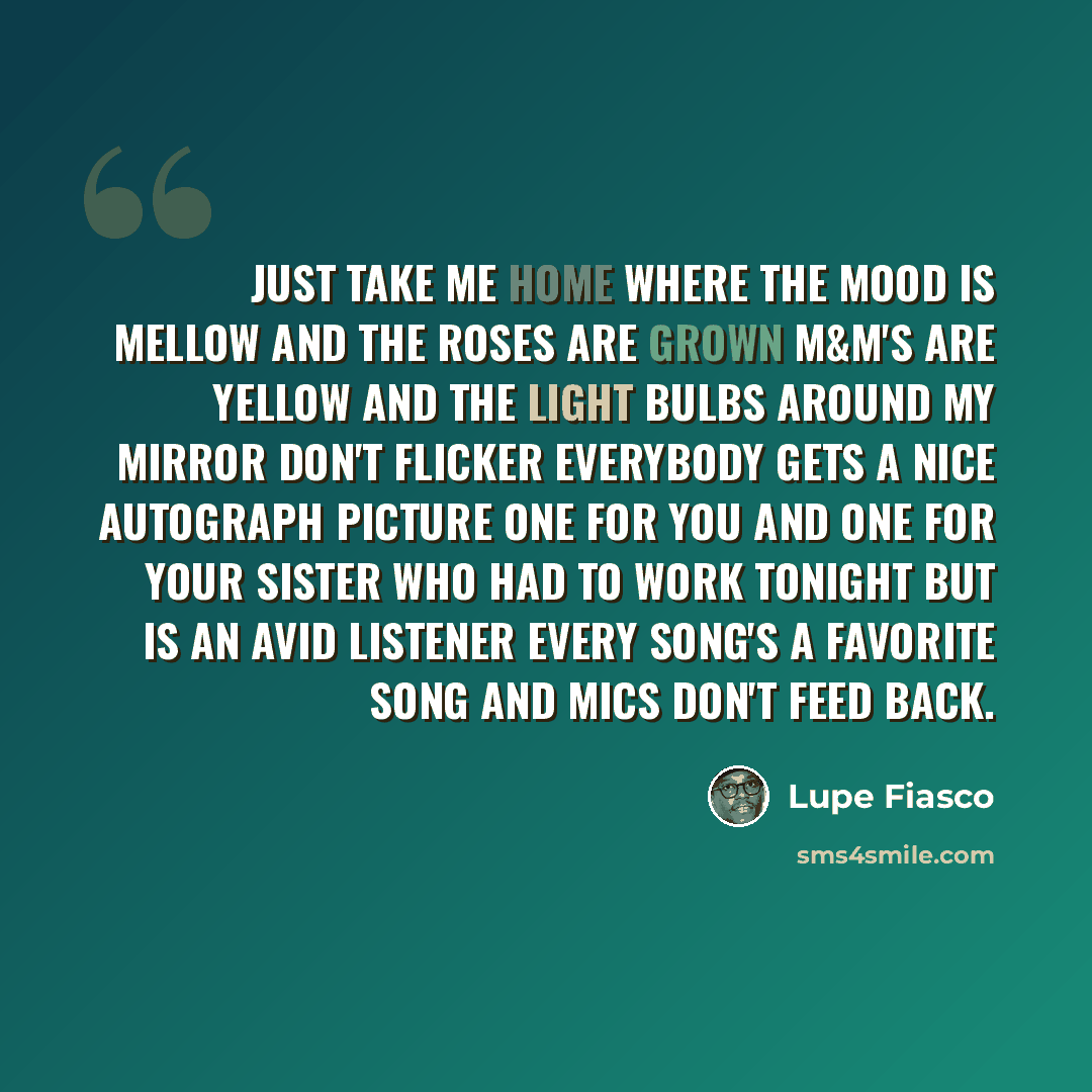 “Just take me home where the mood is mellow And the roses are grown M&M's are yellow And the light bulbs around my mirror don't flicker Everybody gets a nice autograph picture One for you and one for your sister Who had to work tonight but is an avid listener Every song's a favorite song And mics…” quote by Lupe Fiasco