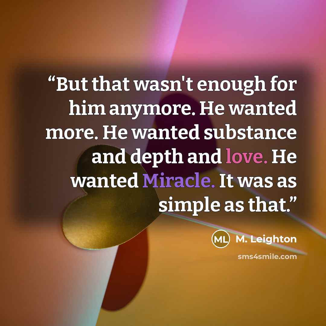 “But that wasn't enough for him anymore. He wanted more. He wanted substance and depth and love. He wanted Miracle. It was as simple as that.” quote by M. Leighton
