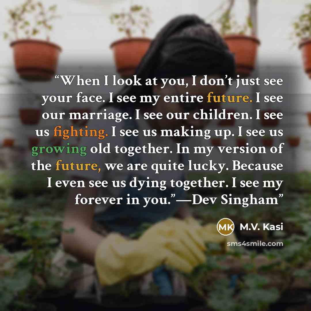 “When I look at you, I don’t just see your face. I see my entire future. I see our marriage. I see our children. I see us fighting. I see us making up. I see us growing old together. In my version of the future, we are quite lucky. Because I even see us dying together. I see my forever in you.”—Dev…” quote by M.V. Kasi