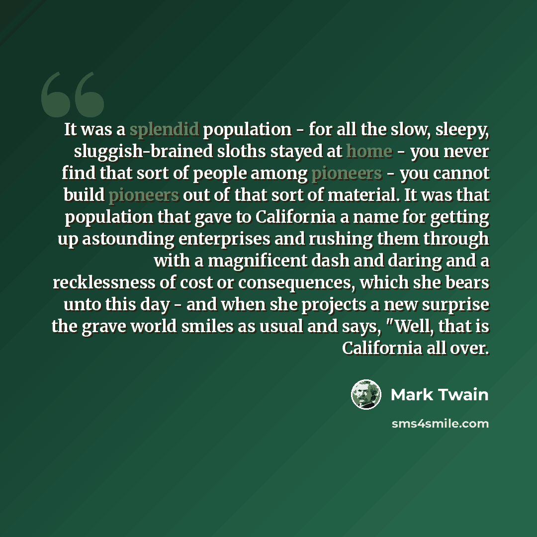 “It was a splendid population - for all the slow, sleepy, sluggish-brained sloths stayed at home - you never find that sort of people among pioneers - you cannot build pioneers out of that sort of material. It was that population that gave to California a name for getting up astounding enterprises…” quote by Mark Twain