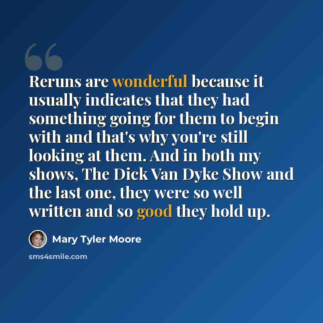 “Reruns are wonderful because it usually indicates that they had something going for them to begin with and that's why you're still looking at them. And in both my shows, The Dick Van Dyke Show and the last one, they were so well written and so good they hold up.” quote by Mary Tyler Moore