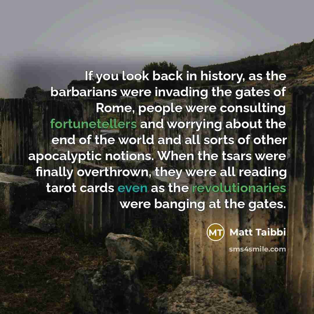 “If you look back in history, as the barbarians were invading the gates of Rome, people were consulting fortunetellers and worrying about the end of the world and all sorts of other apocalyptic notions. When the tsars were finally overthrown, they were all reading tarot cards even as the…” quote by Matt Taibbi