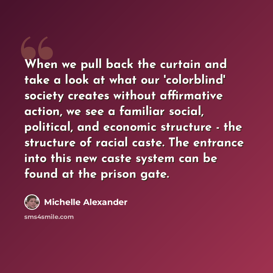 “When we pull back the curtain and take a look at what our 'colorblind' society creates without affirmative action, we see a familiar social, political, and economic structure - the structure of racial caste. The entrance into this new caste system can be found at the prison gate.” quote by Michelle Alexander
