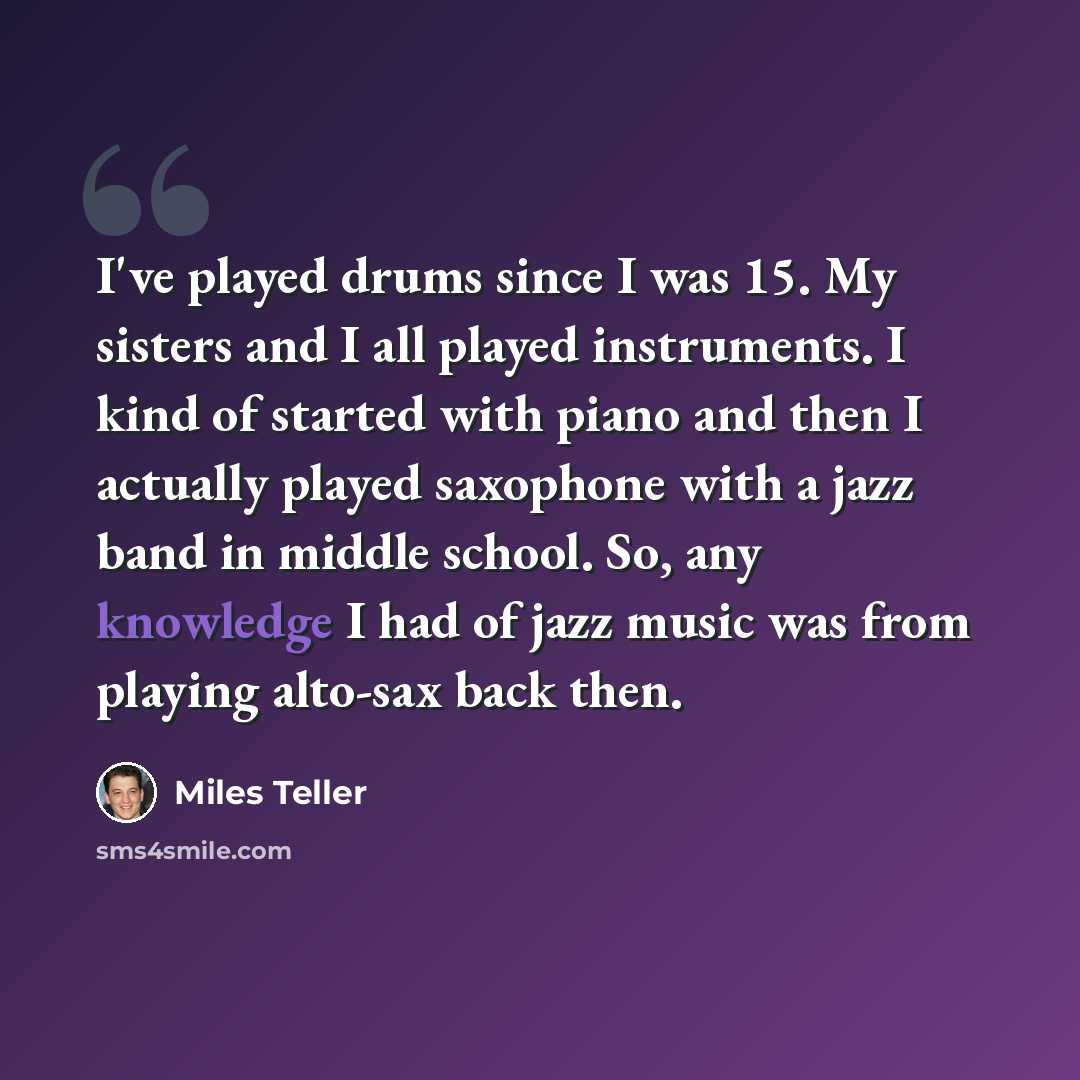 “I've played drums since I was 15. My sisters and I all played instruments. I kind of started with piano and then I actually played saxophone with a jazz band in middle school. So, any knowledge I had of jazz music was from playing alto-sax back then.” quote by Miles Teller