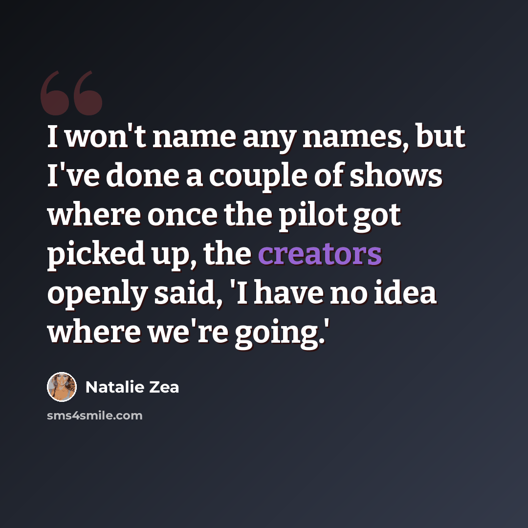 “I won't name any names, but I've done a couple of shows where once the pilot got picked up, the creators openly said, 'I have no idea where we're going.'” quote by Natalie Zea