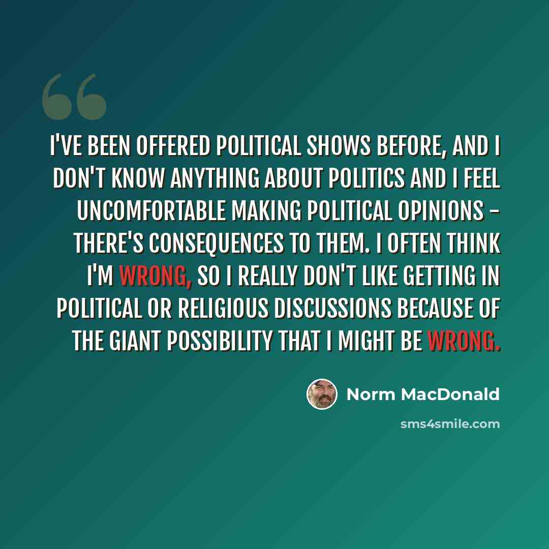 “I've been offered political shows before, and I don't know anything about politics and I feel uncomfortable making political opinions - there's consequences to them. I often think I'm wrong, so I really don't like getting in political or religious discussions because of the giant possibility that…” quote by Norm MacDonald