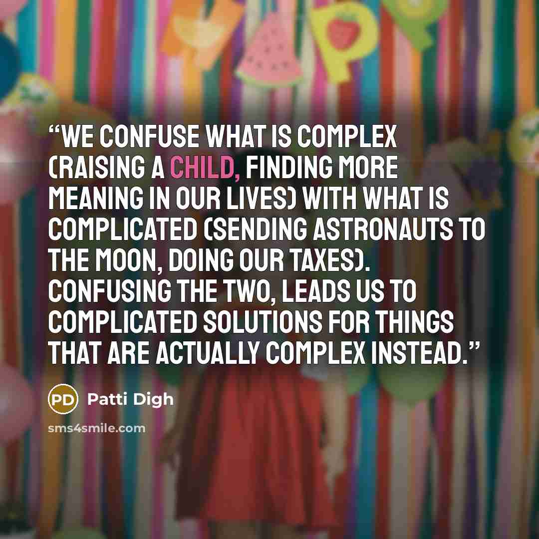 “We confuse what is complex (raising a child, finding more meaning in our lives) with what is complicated (sending astronauts to the moon, doing our taxes). Confusing the two, leads us to complicated solutions for things that are actually complex instead.” quote by Patti Digh