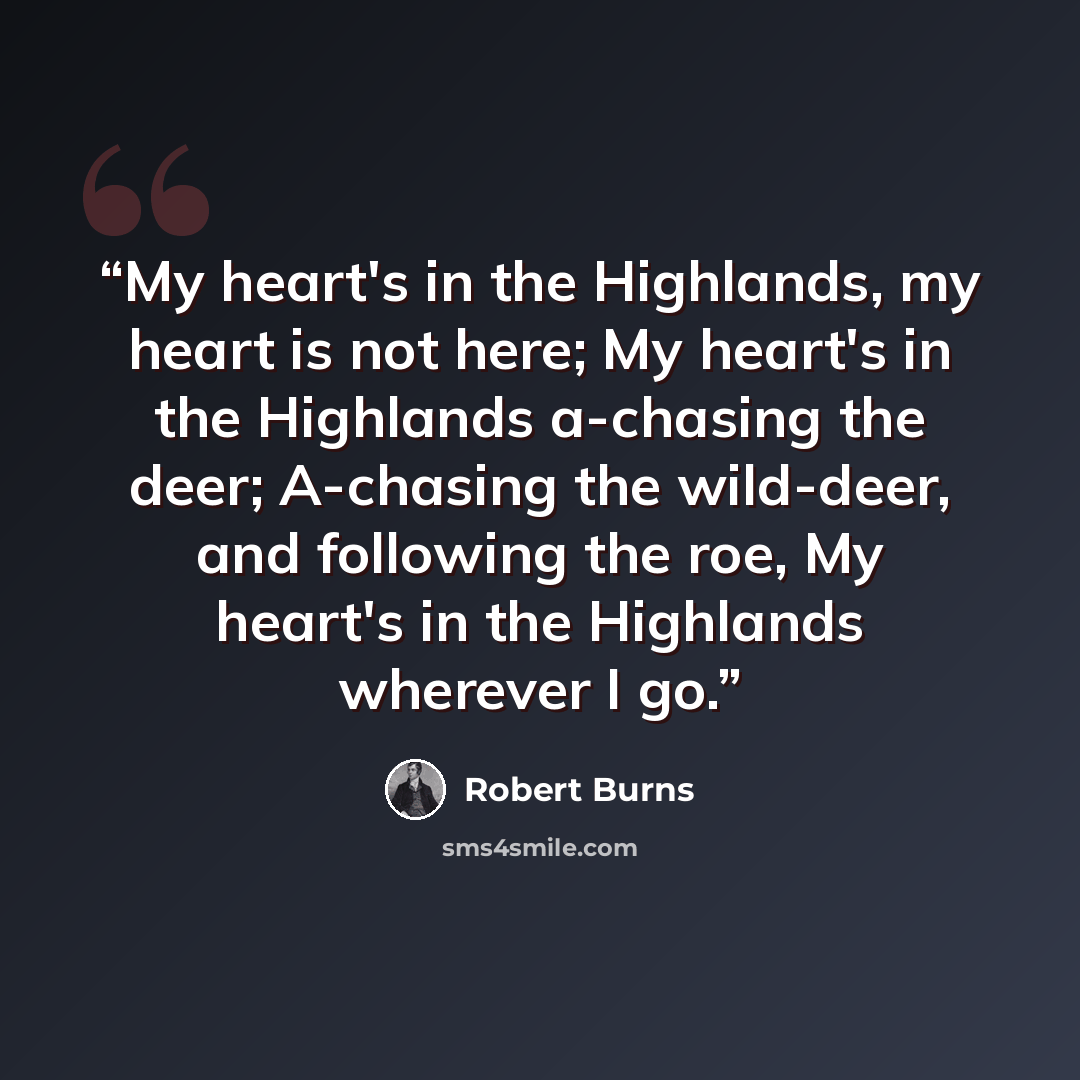 “My heart's in the Highlands, my heart is not here; My heart's in the Highlands a-chasing the deer; A-chasing the wild-deer, and following the roe, My heart's in the Highlands wherever I go.” quote by Robert Burns