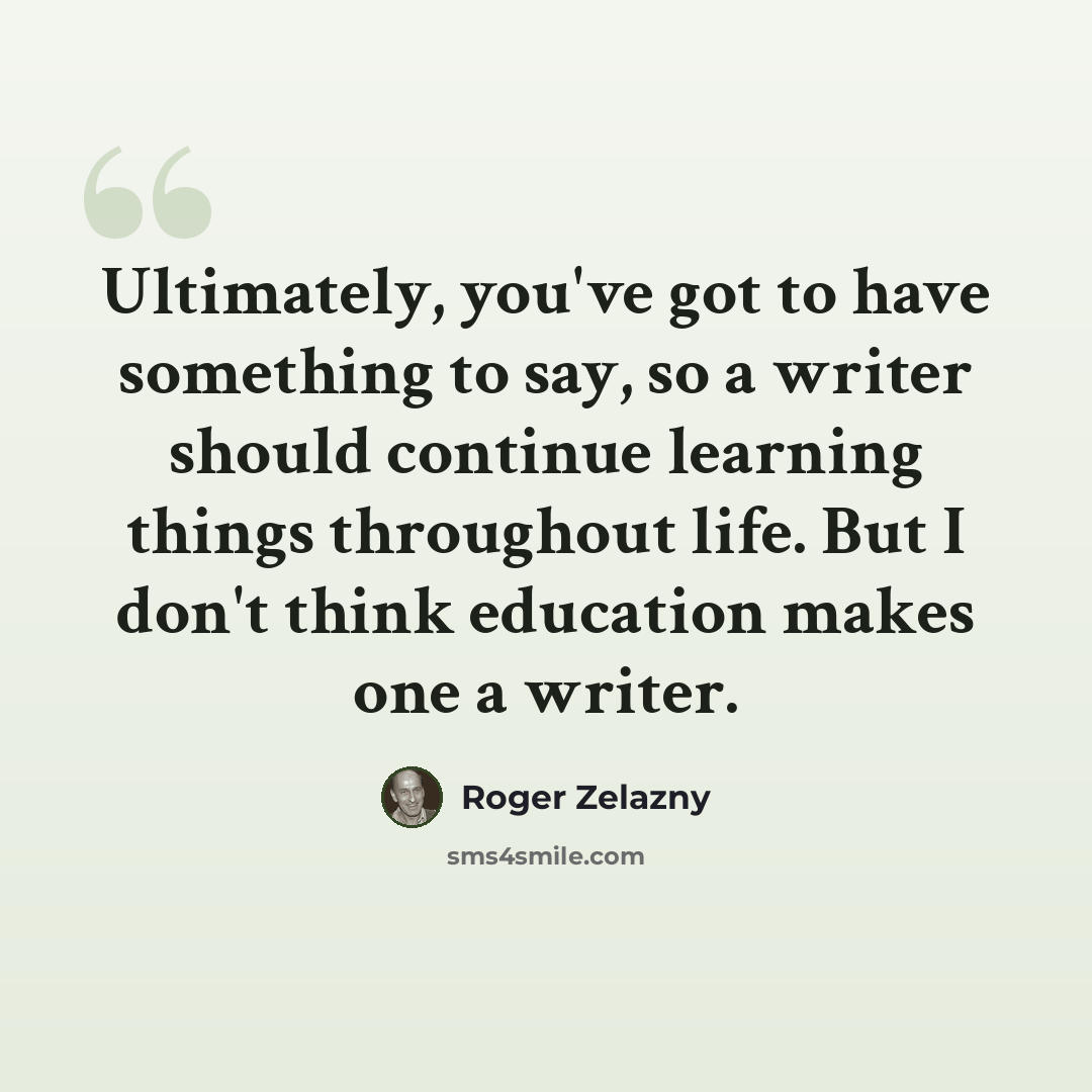 “Ultimately, you've got to have something to say, so a writer should continue learning things throughout life. But I don't think education makes one a writer.” quote by Roger Zelazny