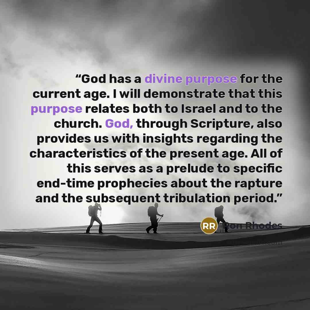 “God has a divine purpose for the current age. I will demonstrate that this purpose relates both to Israel and to the church. God, through Scripture, also provides us with insights regarding the characteristics of the present age. All of this serves as a prelude to specific end-time prophecies…” quote by Ron Rhodes