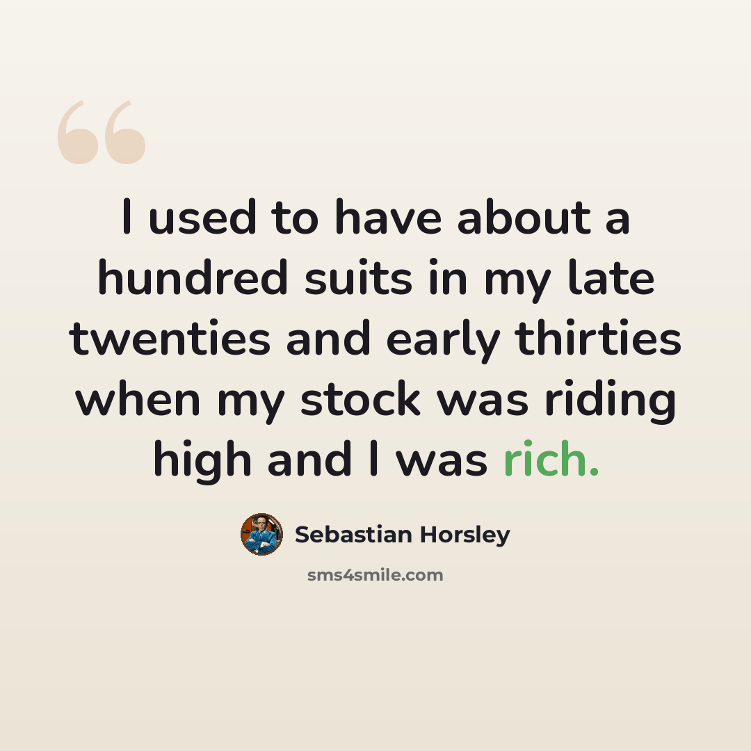 “I used to have about a hundred suits in my late twenties and early thirties when my stock was riding high and I was rich.” quote by Sebastian Horsley