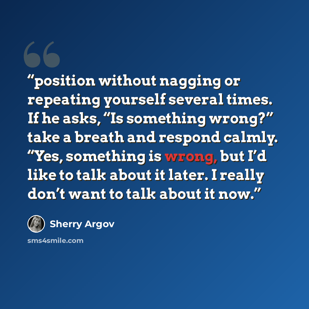“position without nagging or repeating yourself several times. If he asks, “Is something wrong?” take a breath and respond calmly. “Yes, something is wrong, but I’d like to talk about it later. I really don’t want to talk about it now.” quote by Sherry Argov