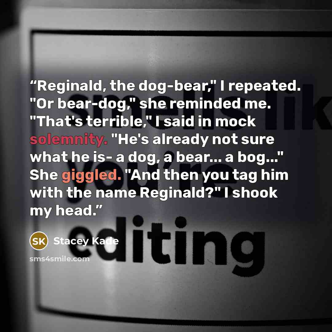 “Reginald, the dog-bear," I repeated. "Or bear-dog," she reminded me. "That's terrible," I said in mock solemnity. "He's already not sure what he is- a dog, a bear... a bog..." She giggled. "And then you tag him with the name Reginald?" I shook my head.” quote by Stacey Kade