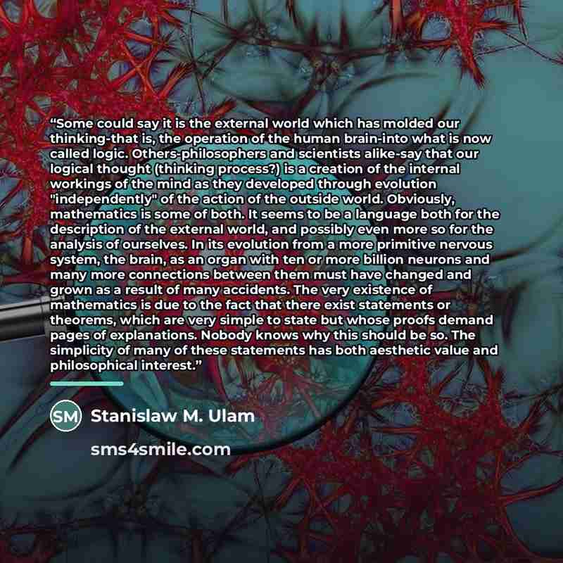 “Some could say it is the external world which has molded our thinking-that is, the operation of the human brain-into what is now called logic. Others-philosophers and scientists alike-say that our logical thought (thinking process?) is a creation of the internal workings of the mind as they…” quote by Stanislaw M. Ulam