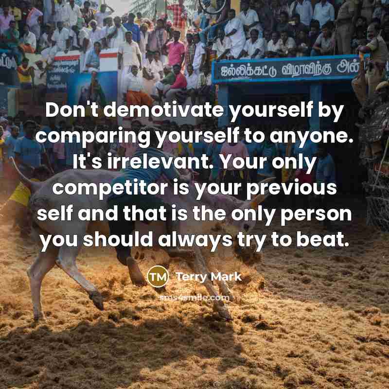 “Don't demotivate yourself by comparing yourself to anyone. It's irrelevant. Your only competitor is your previous self and that is the only person you should always try to beat.” quote by Terry Mark