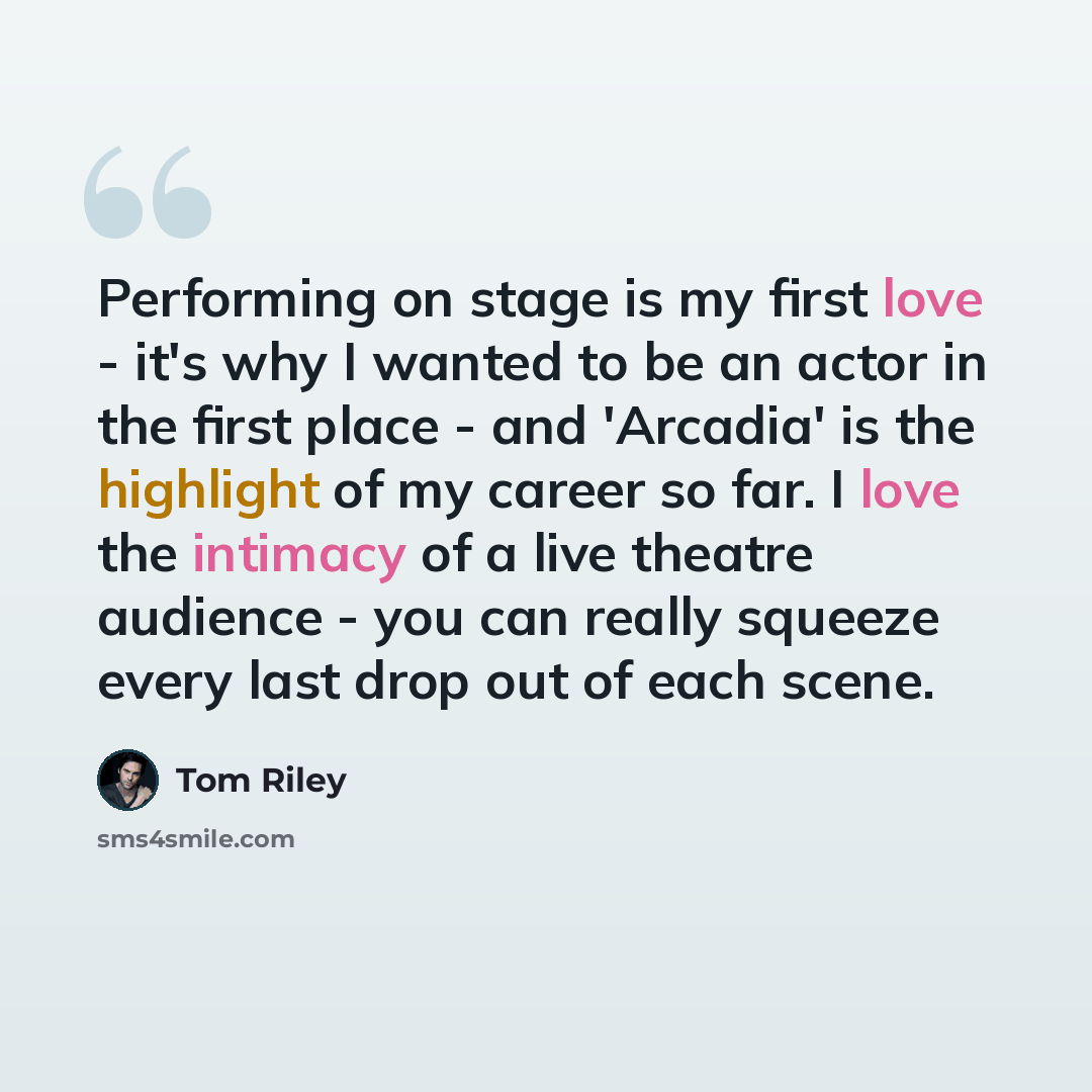 “Performing on stage is my first love - it's why I wanted to be an actor in the first place - and 'Arcadia' is the highlight of my career so far. I love the intimacy of a live theatre audience - you can really squeeze every last drop out of each scene.” quote by Tom Riley