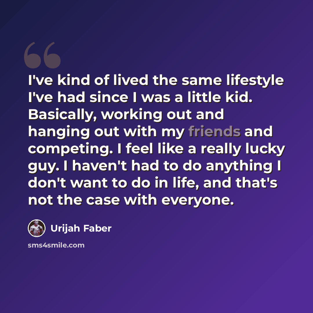 “I've kind of lived the same lifestyle I've had since I was a little kid. Basically, working out and hanging out with my friends and competing. I feel like a really lucky guy. I haven't had to do anything I don't want to do in life, and that's not the case with everyone.” quote by Urijah Faber