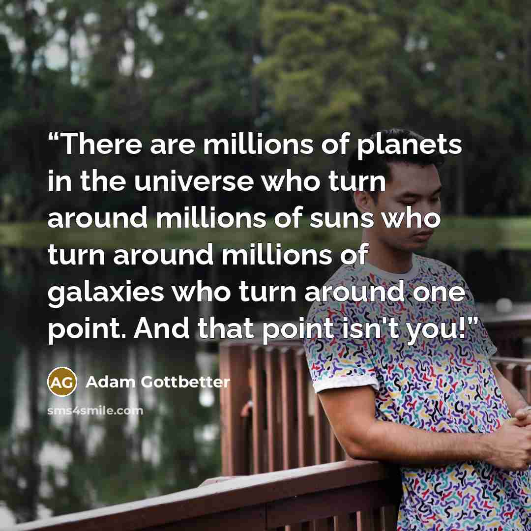 “There are millions of planets in the universe who turn around millions of suns who turn around millions of galaxies who turn around one point. And that point isn't you!” quote by Adam Gottbetter