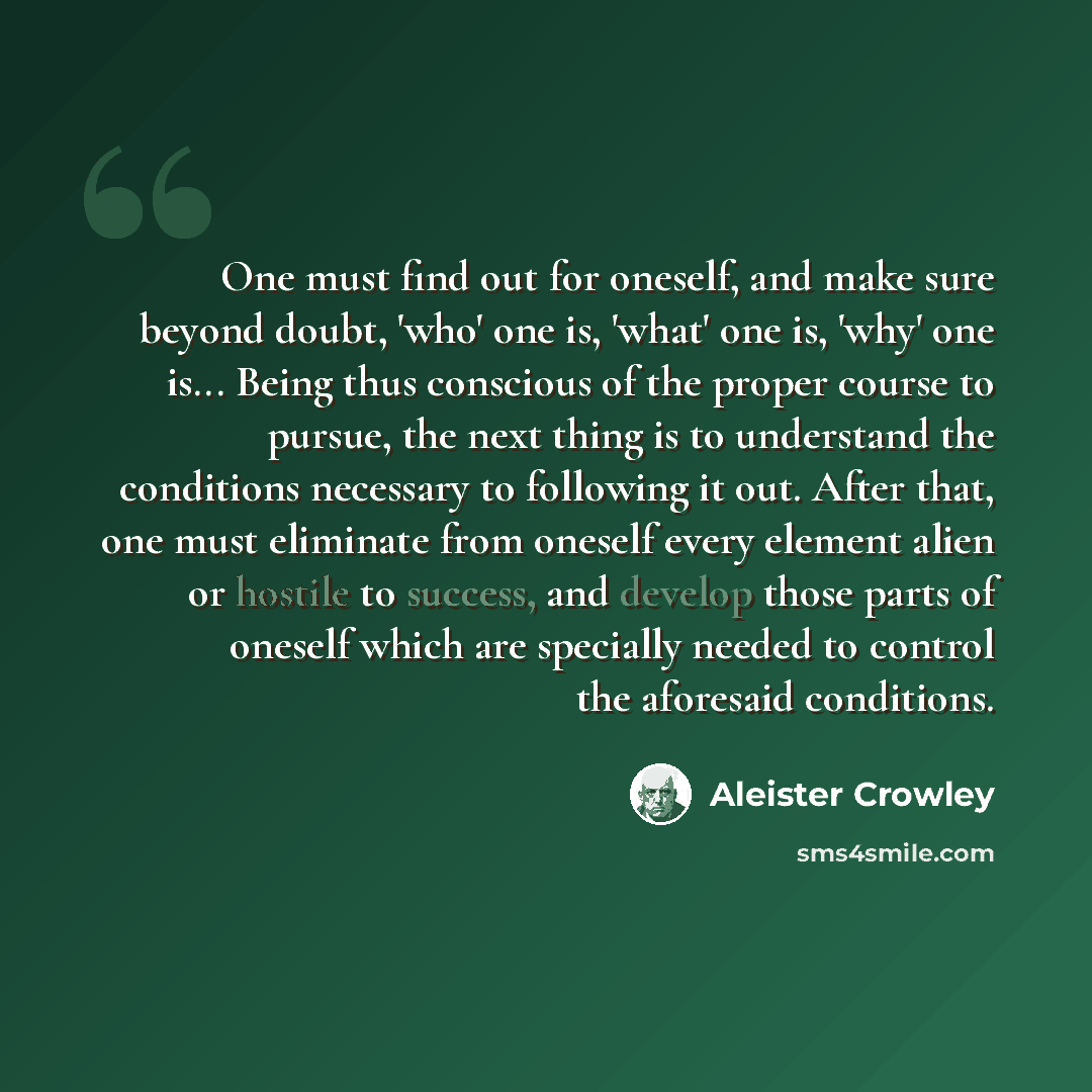 “One must find out for oneself, and make sure beyond doubt, 'who' one is, 'what' one is, 'why' one is... Being thus conscious of the proper course to pursue, the next thing is to understand the conditions necessary to following it out. After that, one must eliminate from oneself every element alien…” quote by Aleister Crowley