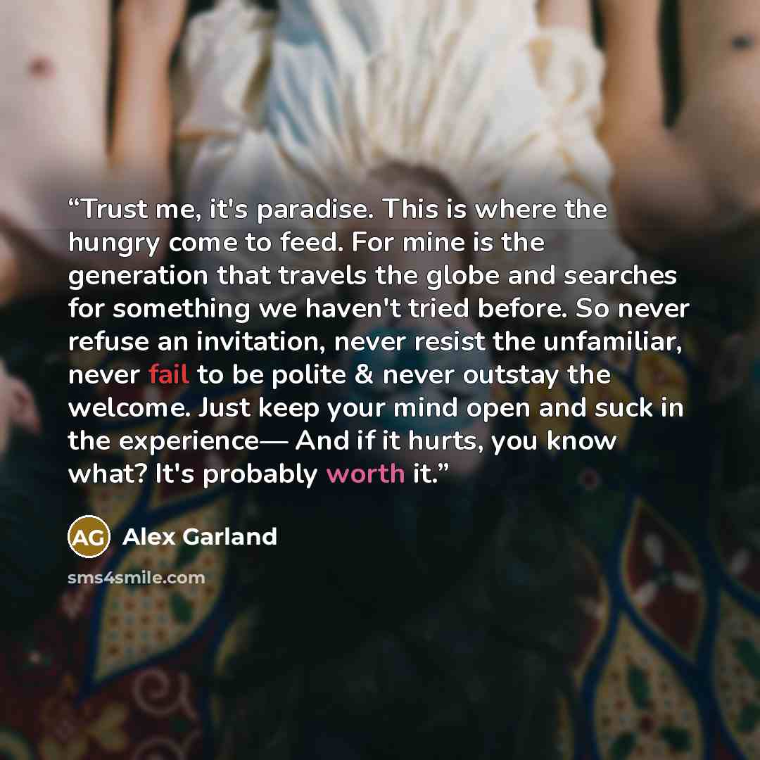 “Trust me, it's paradise. This is where the hungry come to feed. For mine is the generation that travels the globe and searches for something we haven't tried before. So never refuse an invitation, never resist the unfamiliar, never fail to be polite & never outstay the welcome. Just keep your mind…” quote by Alex Garland