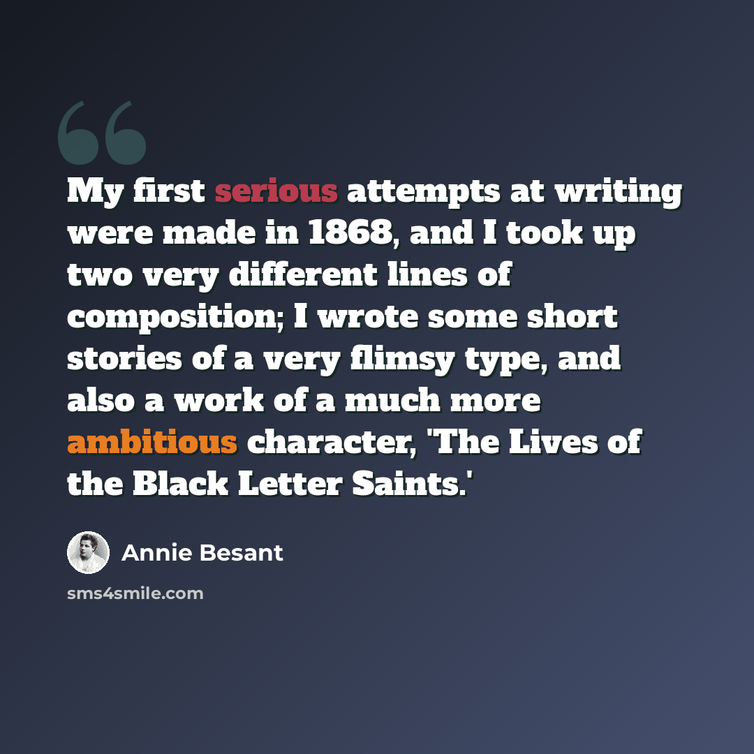 “My first serious attempts at writing were made in 1868, and I took up two very different lines of composition; I wrote some short stories of a very flimsy type, and also a work of a much more ambitious character, 'The Lives of the Black Letter Saints.'” quote by Annie Besant