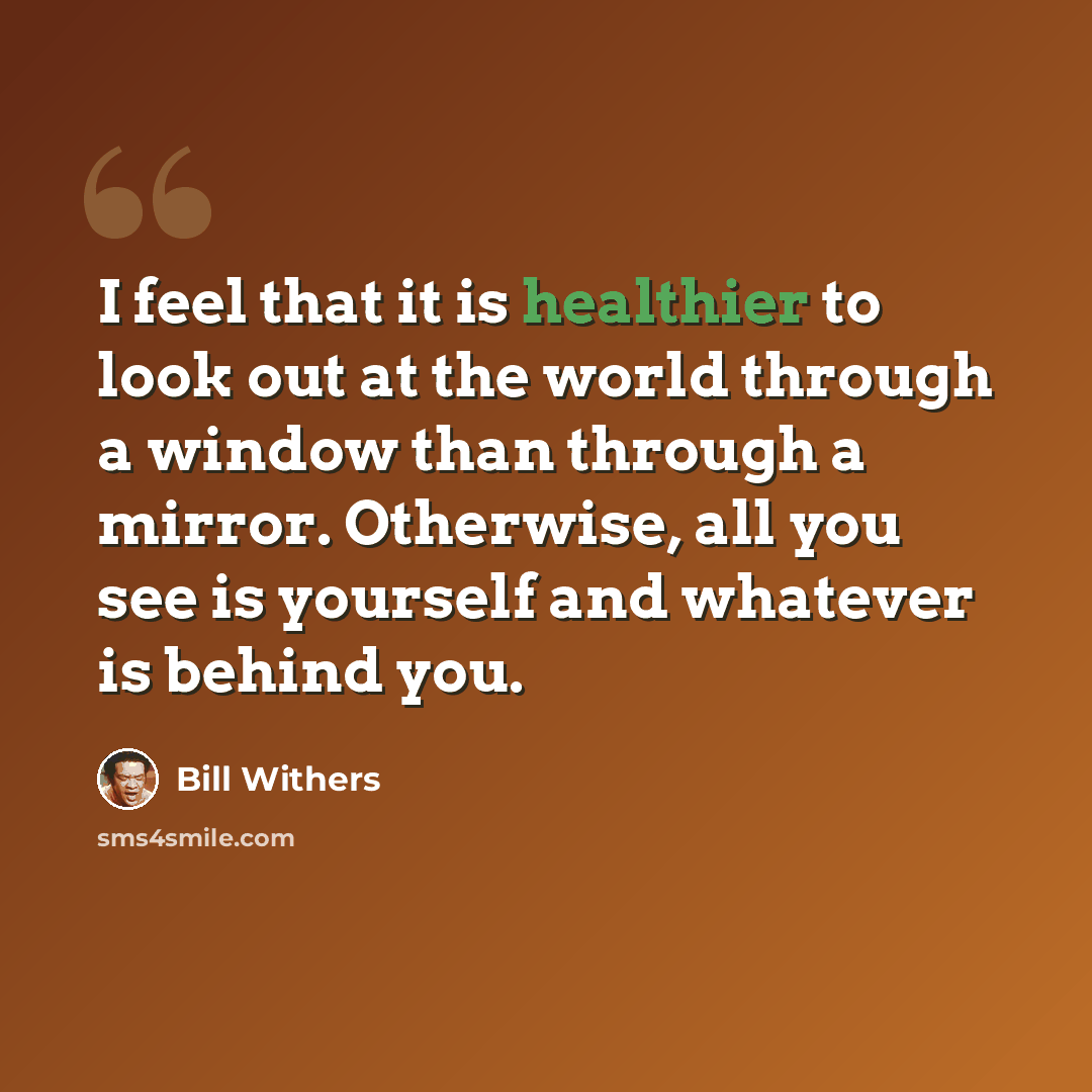 “I feel that it is healthier to look out at the world through a window than through a mirror. Otherwise, all you see is yourself and whatever is behind you.” quote by Bill Withers