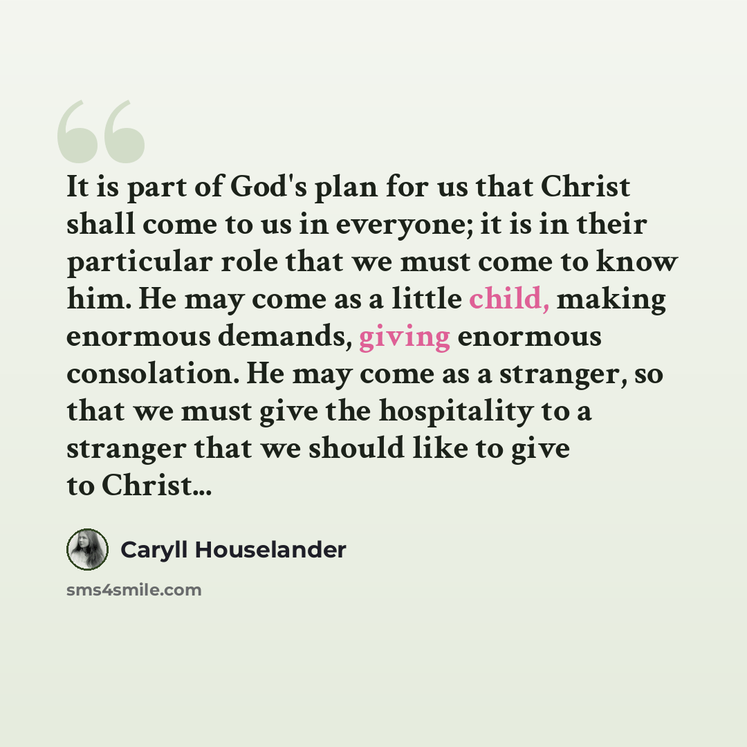 “It is part of God's plan for us that Christ shall come to us in everyone; it is in their particular role that we must come to know him. He may come as a little child, making enormous demands, giving enormous consolation. He may come as a stranger, so that we must give the hospitality to a stranger…” quote by Caryll Houselander