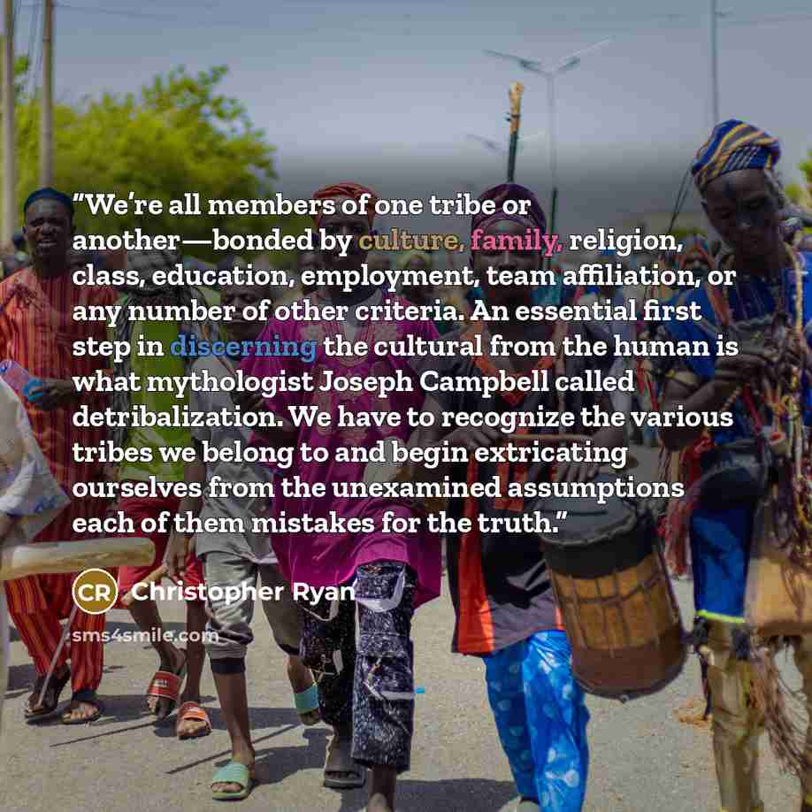 “We’re all members of one tribe or another—bonded by culture, family, religion, class, education, employment, team affiliation, or any number of other criteria. An essential first step in discerning the cultural from the human is what mythologist Joseph Campbell called detribalization. We have to…” quote by Christopher Ryan