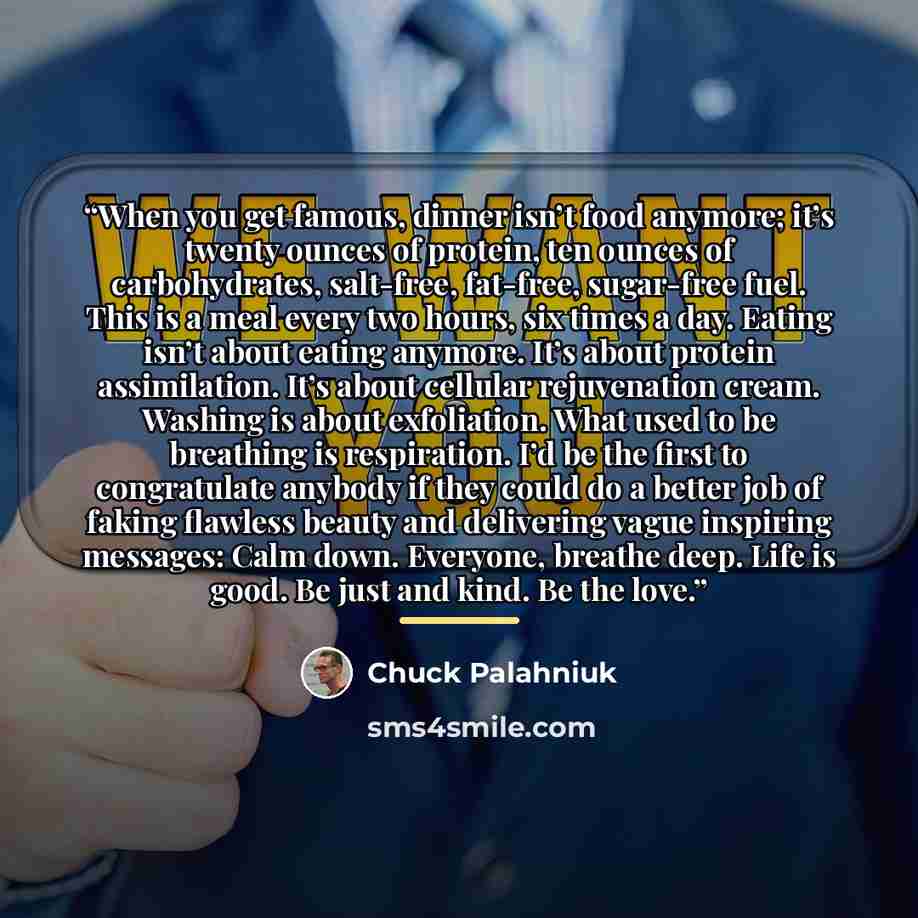 “When you get famous, dinner isn’t food anymore; it’s twenty ounces of protein, ten ounces of carbohydrates, salt-free, fat-free, sugar-free fuel. This is a meal every two hours, six times a day. Eating isn’t about eating anymore. It’s about protein assimilation. It’s about cellular rejuvenation…” quote by Chuck Palahniuk