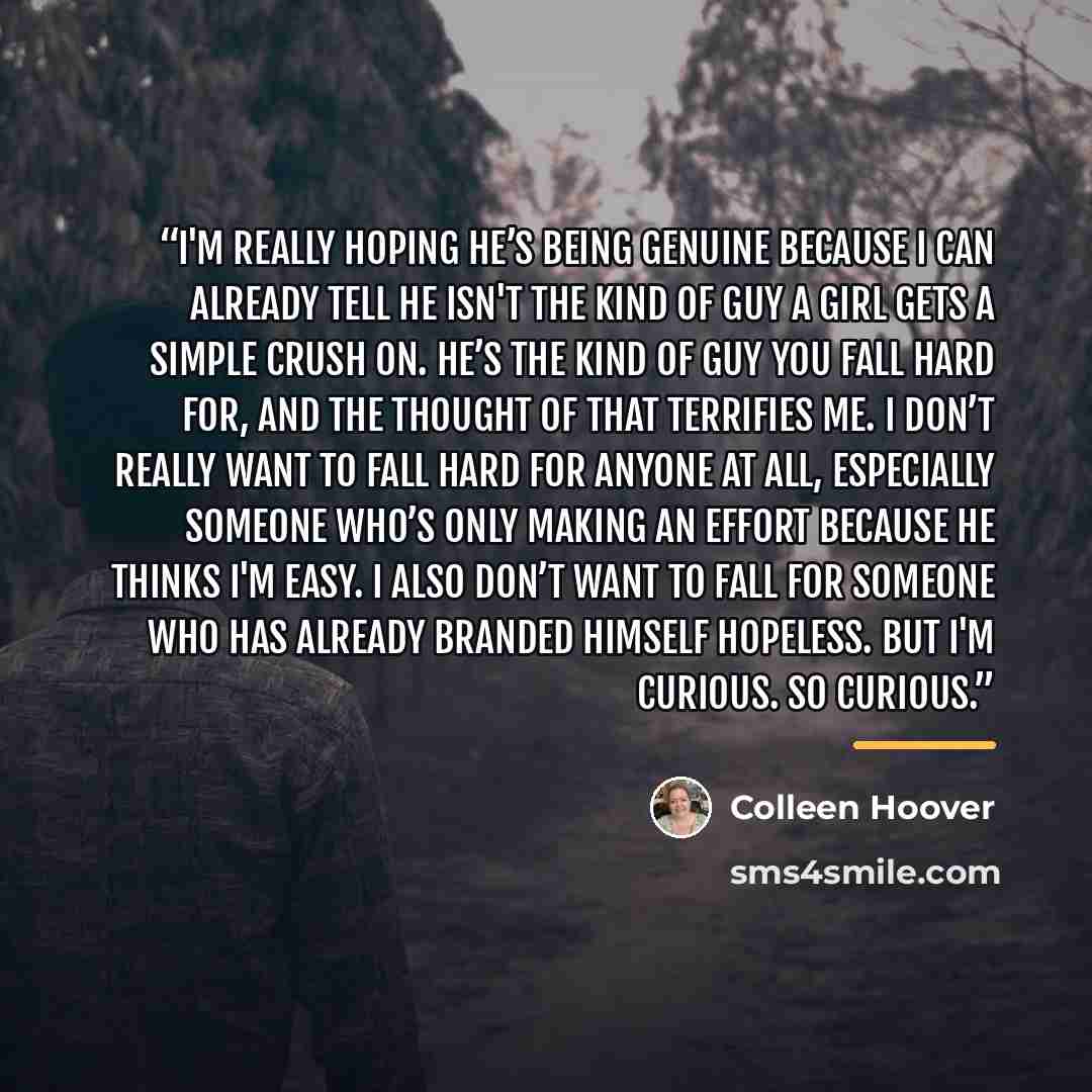 “I'm really hoping he’s being genuine because I can already tell he isn't the kind of guy a girl gets a simple crush on. He’s the kind of guy you fall hard for, and the thought of that terrifies me. I don’t really want to fall hard for anyone at all, especially someone who’s only making an effort…” quote by Colleen Hoover