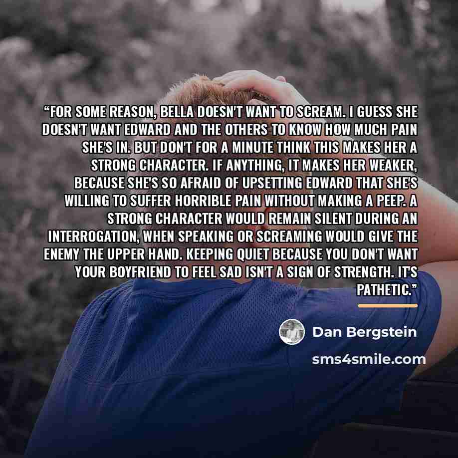 “For some reason, Bella doesn't want to scream. I guess she doesn't want Edward and the others to know how much pain she's in. But don't for a minute think this makes her a strong character. If anything, it makes her weaker, because she's so afraid of upsetting Edward that she's willing to suffer…” quote by Dan Bergstein