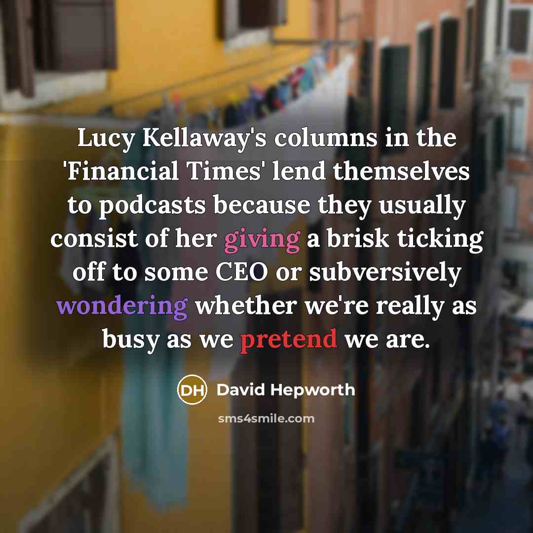 “Lucy Kellaway's columns in the 'Financial Times' lend themselves to podcasts because they usually consist of her giving a brisk ticking off to some CEO or subversively wondering whether we're really as busy as we pretend we are.” quote by David Hepworth