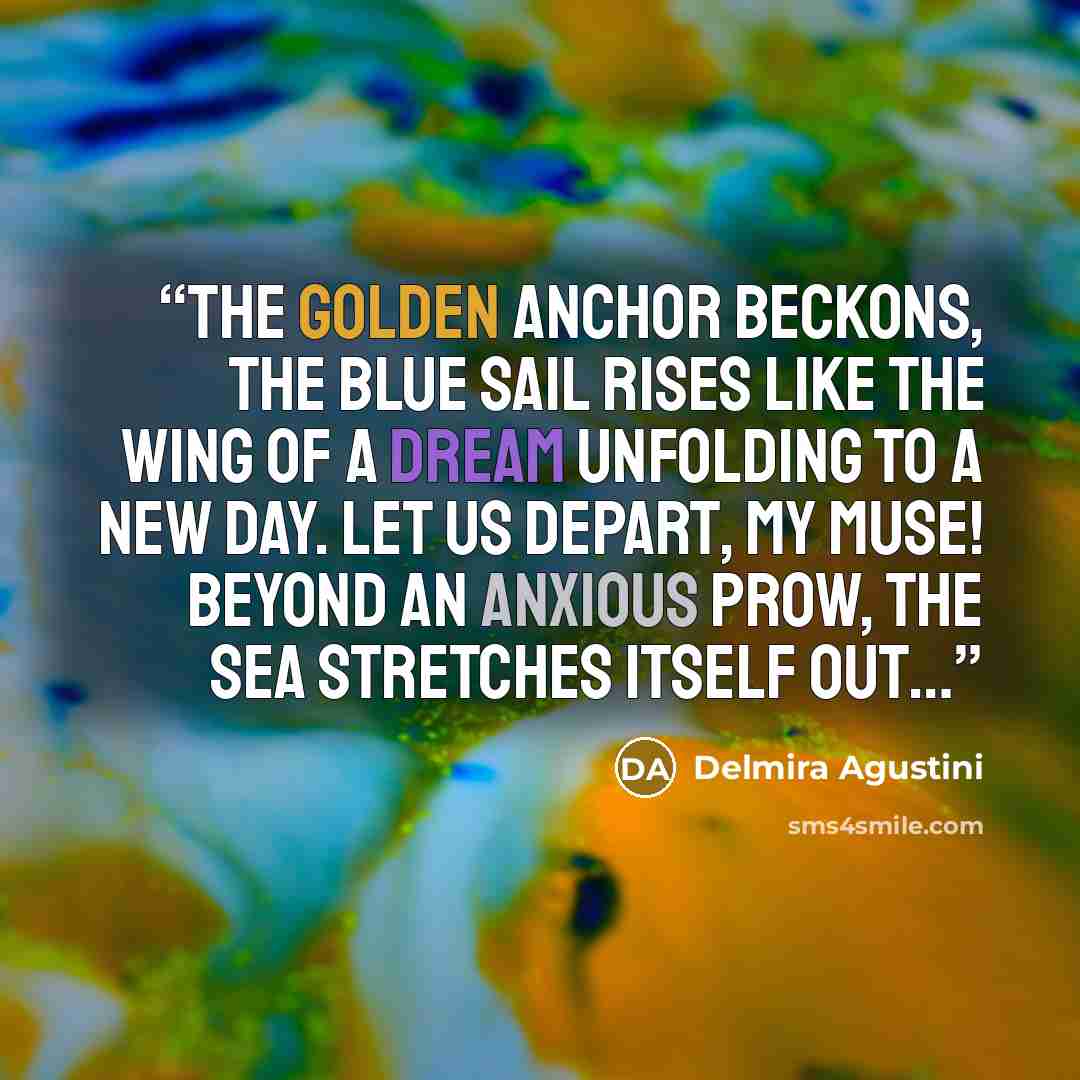 “The golden anchor beckons, the blue sail rises Like the wing of a dream unfolding to a new day. Let us depart, my muse! Beyond an anxious prow, the sea stretches itself out…” quote by Delmira Agustini