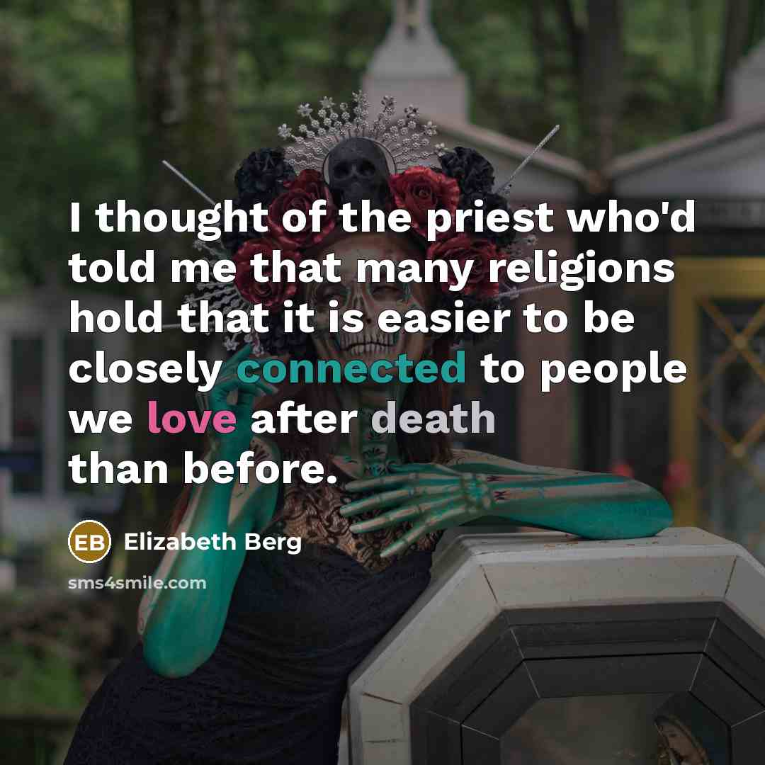“I thought of the priest who'd told me that many religions hold that it is easier to be closely connected to people we love after death than before.” quote by Elizabeth Berg