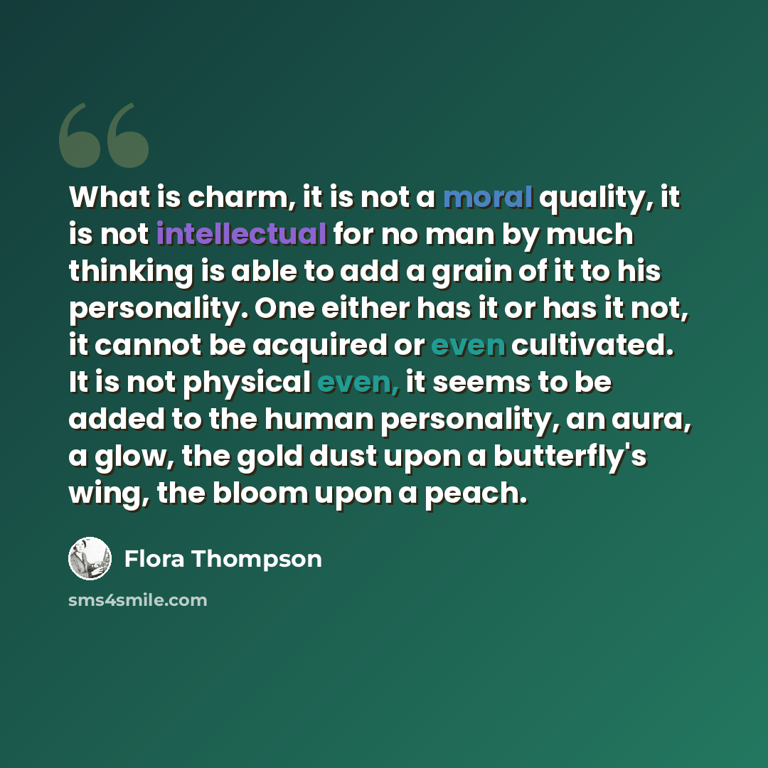 “What is charm, it is not a moral quality, it is not intellectual for no man by much thinking is able to add a grain of it to his personality. One either has it or has it not, it cannot be acquired or even cultivated. It is not physical even, it seems to be added to the human personality, an aura…” quote by Flora Thompson